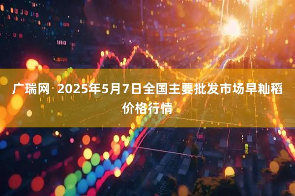 广瑞网  2025年5月7日全国主要批发市场早籼稻价格行情