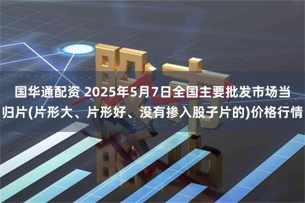 国华通配资 2025年5月7日全国主要批发市场当归片(片形大、片形好、没有掺入股子片的)价格行情