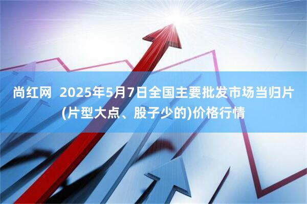 尚红网  2025年5月7日全国主要批发市场当归片(片型大点、股子少的)价格行情