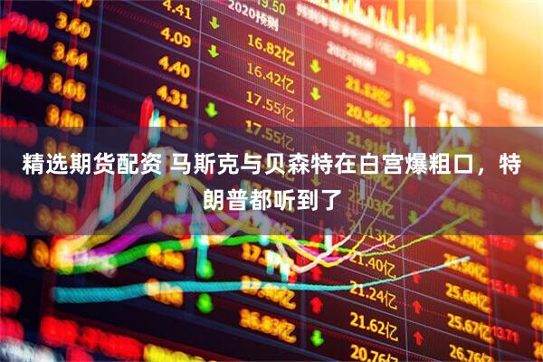 精选期货配资 马斯克与贝森特在白宫爆粗口，特朗普都听到了