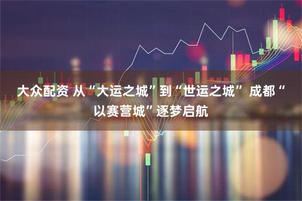 大众配资 从“大运之城”到“世运之城” 成都“以赛营城”逐梦启航