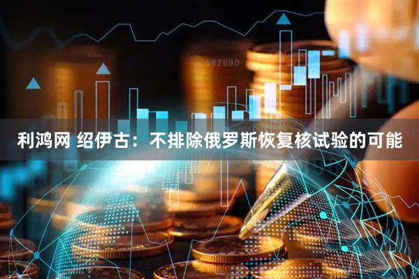 利鸿网 绍伊古：不排除俄罗斯恢复核试验的可能