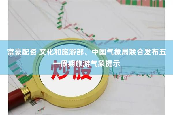 富豪配资 文化和旅游部、中国气象局联合发布五一假期旅游气象提示