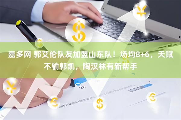 嘉多网 郭艾伦队友加盟山东队！场均8+6，天赋不输郭凯，陶汉林有新帮手