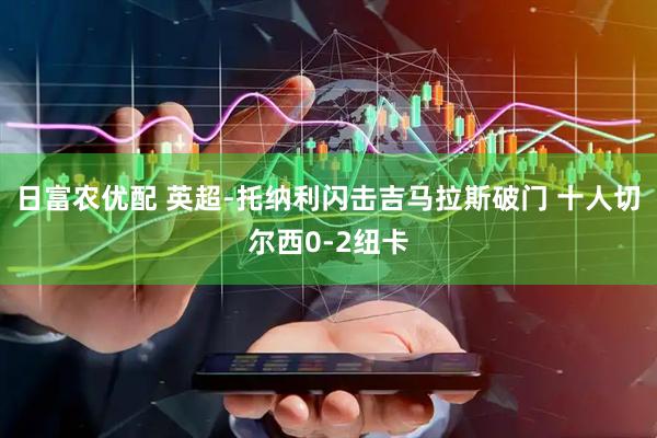 日富农优配 英超-托纳利闪击吉马拉斯破门 十人切尔西0-2纽卡