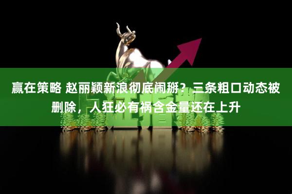 赢在策略 赵丽颖新浪彻底闹掰？三条粗口动态被删除，人狂必有祸含金量还在上升