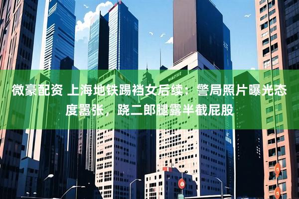 微豪配资 上海地铁踢裆女后续：警局照片曝光态度嚣张，跷二郎腿露半截屁股