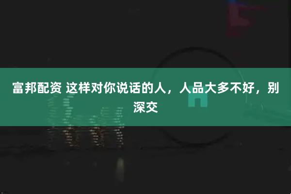 富邦配资 这样对你说话的人，人品大多不好，别深交
