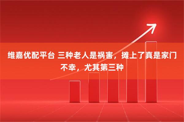 维嘉优配平台 三种老人是祸害，摊上了真是家门不幸，尤其第三种