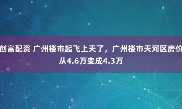 创富配资 广州楼市起飞上天了，广州楼市天河区房价从4.6万变成4.3万