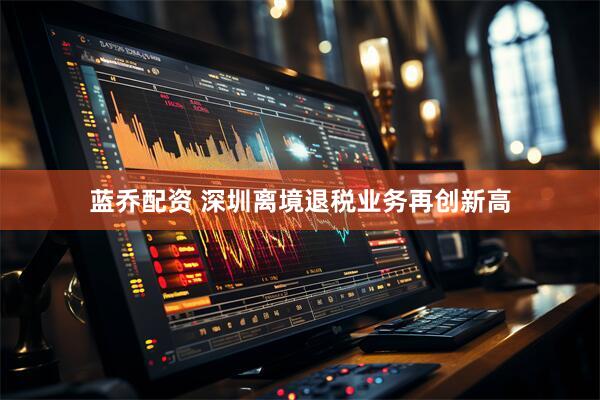 蓝乔配资 深圳离境退税业务再创新高