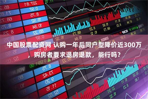 中国股票配资网 认购一年后同户型降价近300万，购房者要求退房退款，能行吗？