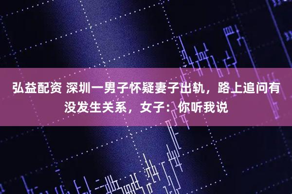 弘益配资 深圳一男子怀疑妻子出轨，路上追问有没发生关系，女子：你听我说