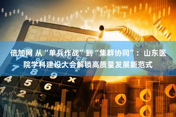 倍加网 从“单兵作战”到“集群协同”：山东医院学科建设大会解锁高质量发展新范式
