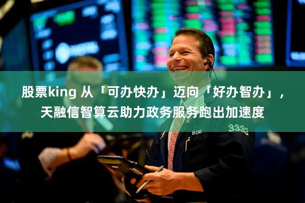 股票king 从「可办快办」迈向「好办智办」，天融信智算云助力政务服务跑出加速度