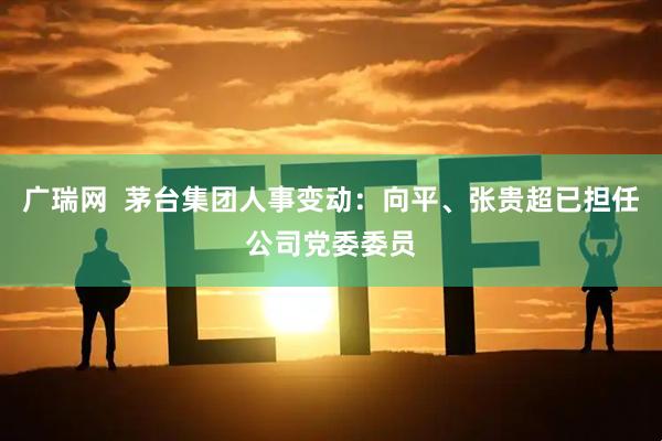 广瑞网  茅台集团人事变动：向平、张贵超已担任公司党委委员