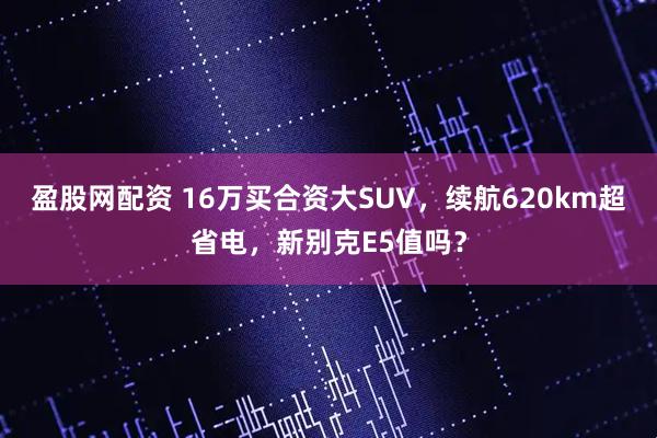 盈股网配资 16万买合资大SUV，续航620km超省电，新别克E5值吗？