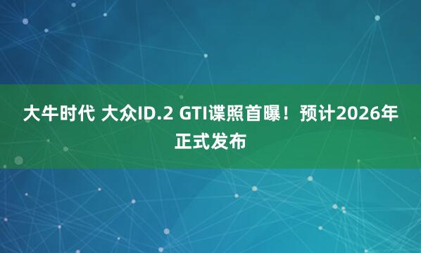 大牛时代 大众ID.2 GTI谍照首曝！预计2026年正式发布