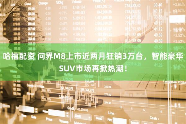 哈福配资 问界M8上市近两月狂销3万台，智能豪华SUV市场再掀热潮！