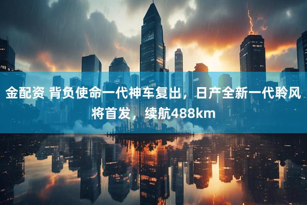 金配资 背负使命一代神车复出，日产全新一代聆风将首发，续航488km