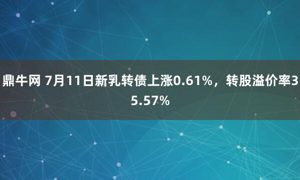 鼎牛网 7月11日新乳转债上涨0.61%，转股溢价率35.57%