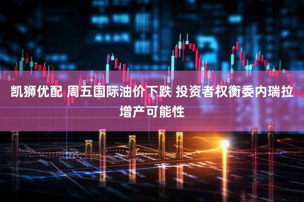 凯狮优配 周五国际油价下跌 投资者权衡委内瑞拉增产可能性