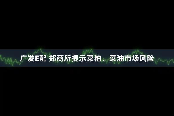 广发E配 郑商所提示菜粕、菜油市场风险