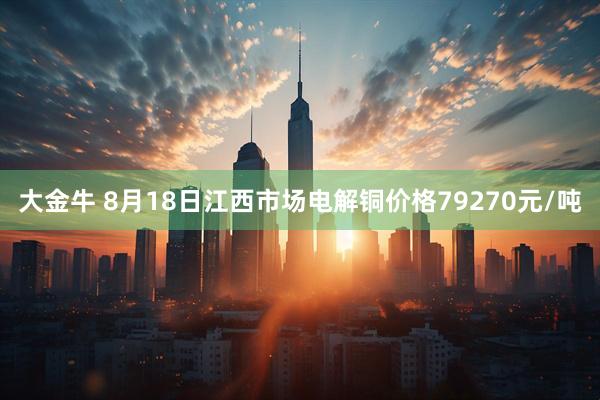 大金牛 8月18日江西市场电解铜价格79270元/吨