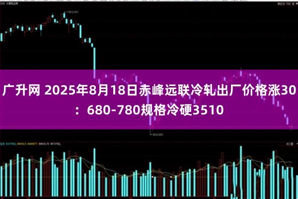 广升网 2025年8月18日赤峰远联冷轧出厂价格涨30：680-780规格冷硬3510