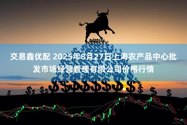 交易鑫优配 2025年8月27日上海农产品中心批发市场经营管理有限公司价格行情