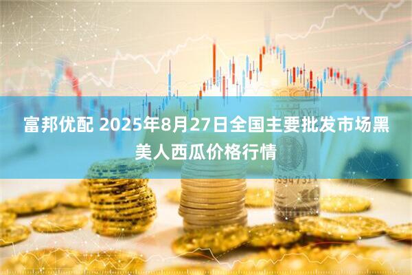 富邦优配 2025年8月27日全国主要批发市场黑美人西瓜价格行情