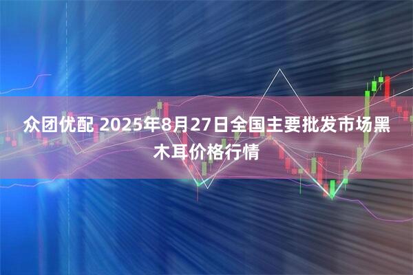 众团优配 2025年8月27日全国主要批发市场黑木耳价格行情
