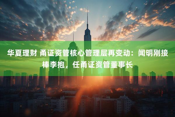 华夏理财 甬证资管核心管理层再变动：闻明刚接棒李抱，任甬证资管董事长
