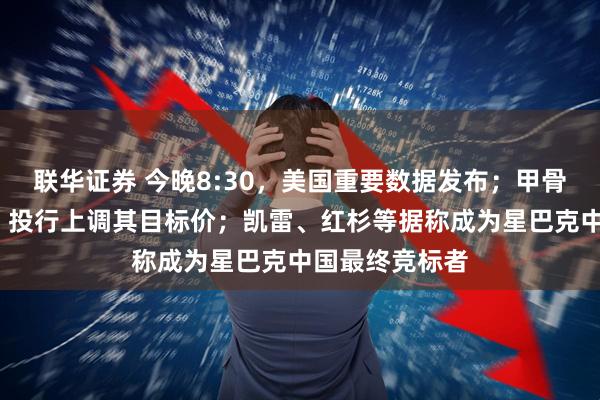 联华证券 今晚8:30，美国重要数据发布；甲骨文续涨超1%，投行上调其目标价；凯雷、红杉等据称成为星巴克中国最终竞标者