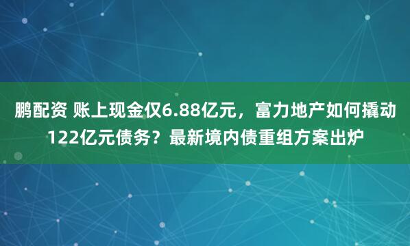 鹏配资 账上现金仅6.88亿元，富力地产如何撬动122亿元债务？最新境内债重组方案出炉