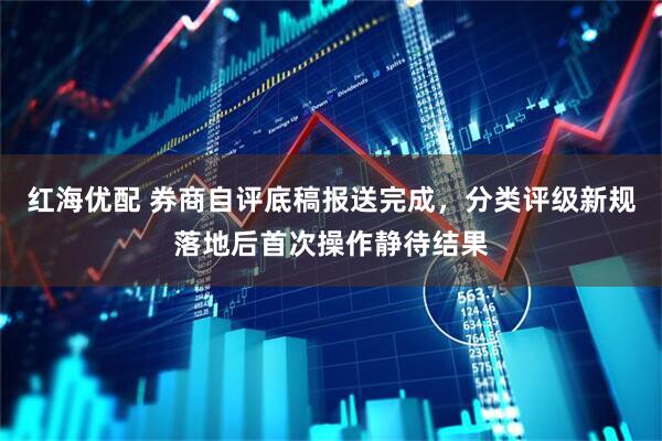 红海优配 券商自评底稿报送完成，分类评级新规落地后首次操作静待结果
