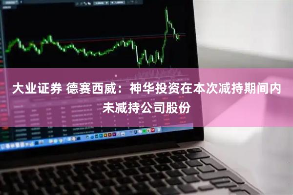 大业证券 德赛西威：神华投资在本次减持期间内未减持公司股份