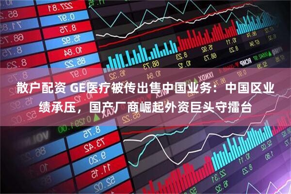 散户配资 GE医疗被传出售中国业务：中国区业绩承压，国产厂商崛起外资巨头守擂台