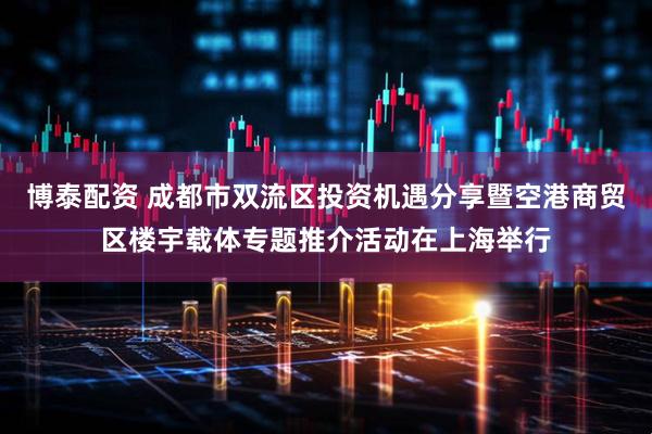博泰配资 成都市双流区投资机遇分享暨空港商贸区楼宇载体专题推介活动在上海举行