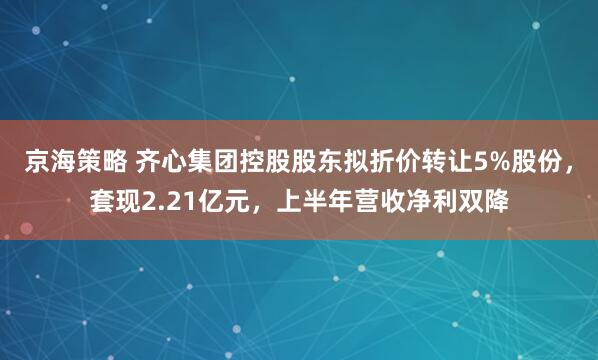 京海策略 齐心集团控股股东拟折价转让5%股份，套现2.21亿元，上半年营收净利双降
