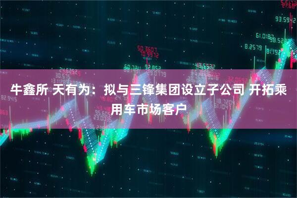 牛鑫所 天有为：拟与三锋集团设立子公司 开拓乘用车市场客户